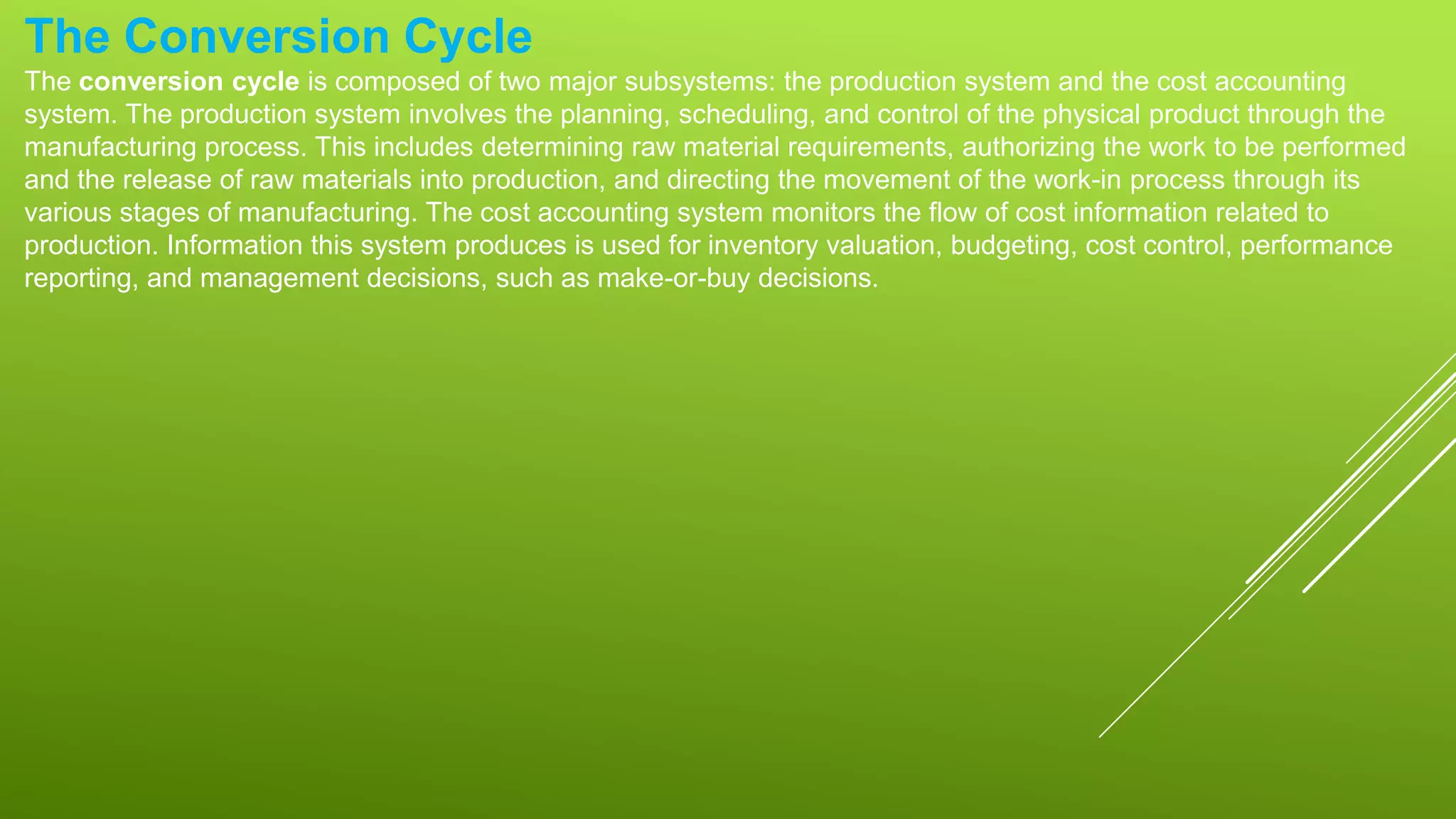 The Conversion Cycle
The conversion cycle is composed of two major subsystems: the production system and the cost accounting
system. The production system involves the planning, scheduling, and control of the physical product through the
manufacturing process. This includes determining raw material requirements, authorizing the work to be performed
and the release of raw materials into production, and directing the movement of the work-in process through its
various stages of manufacturing. The cost accounting system monitors the flow of cost information related to
production. Information this system produces is used for inventory valuation, budgeting, cost control, performance
reporting, and management decisions, such as make-or-buy decisions.
 