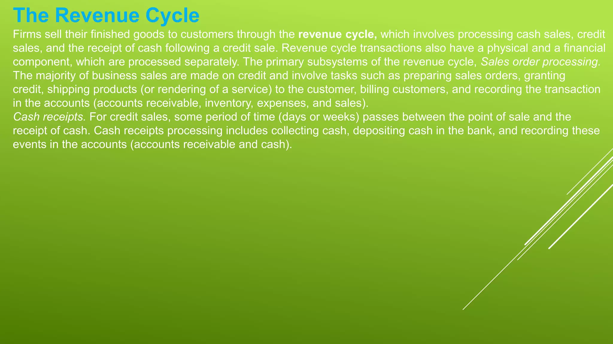 The Revenue Cycle
Firms sell their finished goods to customers through the revenue cycle, which involves processing cash sales, credit
sales, and the receipt of cash following a credit sale. Revenue cycle transactions also have a physical and a financial
component, which are processed separately. The primary subsystems of the revenue cycle, Sales order processing.
The majority of business sales are made on credit and involve tasks such as preparing sales orders, granting
credit, shipping products (or rendering of a service) to the customer, billing customers, and recording the transaction
in the accounts (accounts receivable, inventory, expenses, and sales).
Cash receipts. For credit sales, some period of time (days or weeks) passes between the point of sale and the
receipt of cash. Cash receipts processing includes collecting cash, depositing cash in the bank, and recording these
events in the accounts (accounts receivable and cash).
 