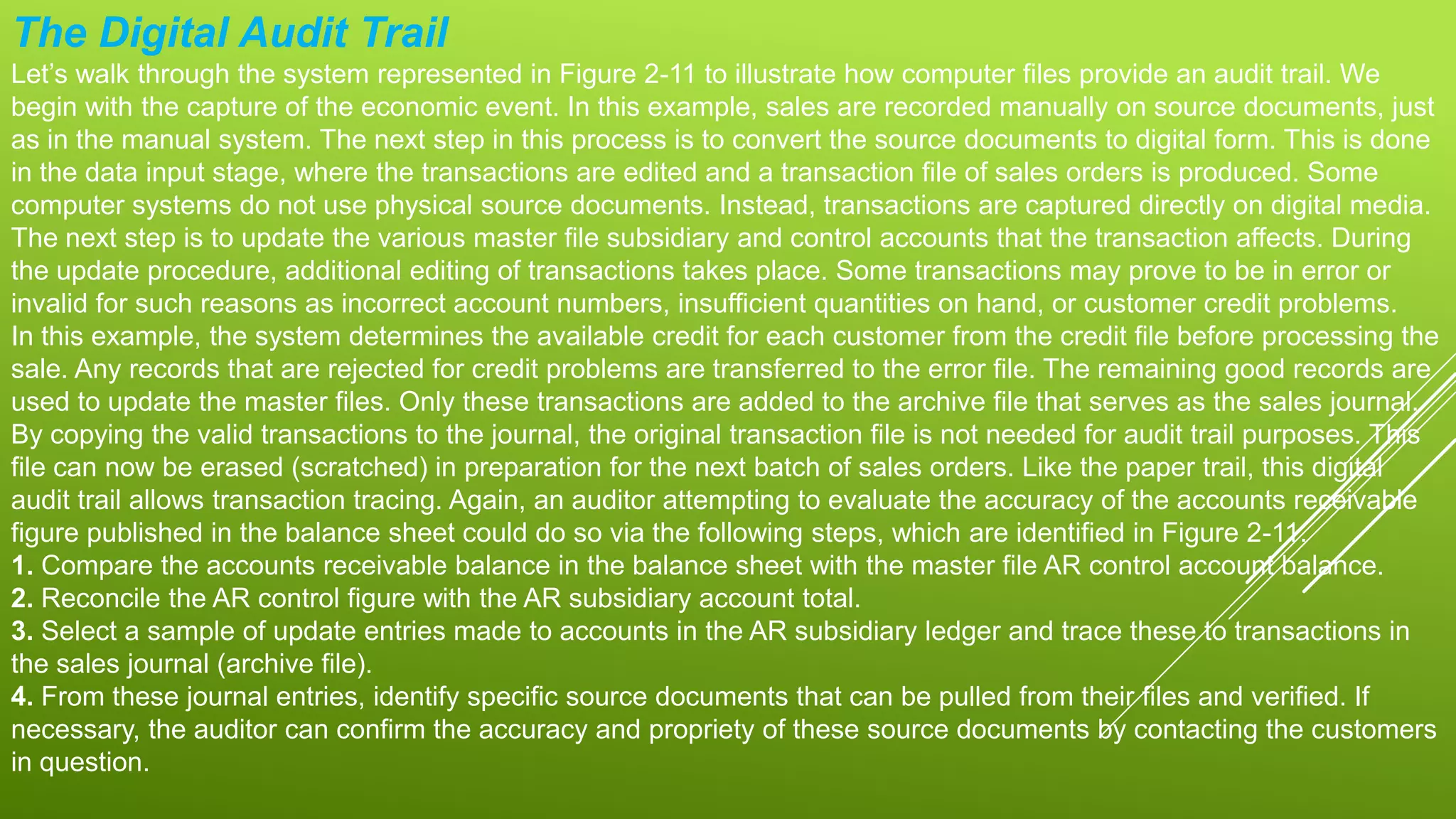 The Digital Audit Trail
Let’s walk through the system represented in Figure 2-11 to illustrate how computer files provide an audit trail. We
begin with the capture of the economic event. In this example, sales are recorded manually on source documents, just
as in the manual system. The next step in this process is to convert the source documents to digital form. This is done
in the data input stage, where the transactions are edited and a transaction file of sales orders is produced. Some
computer systems do not use physical source documents. Instead, transactions are captured directly on digital media.
The next step is to update the various master file subsidiary and control accounts that the transaction affects. During
the update procedure, additional editing of transactions takes place. Some transactions may prove to be in error or
invalid for such reasons as incorrect account numbers, insufficient quantities on hand, or customer credit problems.
In this example, the system determines the available credit for each customer from the credit file before processing the
sale. Any records that are rejected for credit problems are transferred to the error file. The remaining good records are
used to update the master files. Only these transactions are added to the archive file that serves as the sales journal.
By copying the valid transactions to the journal, the original transaction file is not needed for audit trail purposes. This
file can now be erased (scratched) in preparation for the next batch of sales orders. Like the paper trail, this digital
audit trail allows transaction tracing. Again, an auditor attempting to evaluate the accuracy of the accounts receivable
figure published in the balance sheet could do so via the following steps, which are identified in Figure 2-11.
1. Compare the accounts receivable balance in the balance sheet with the master file AR control account balance.
2. Reconcile the AR control figure with the AR subsidiary account total.
3. Select a sample of update entries made to accounts in the AR subsidiary ledger and trace these to transactions in
the sales journal (archive file).
4. From these journal entries, identify specific source documents that can be pulled from their files and verified. If
necessary, the auditor can confirm the accuracy and propriety of these source documents by contacting the customers
in question.
 