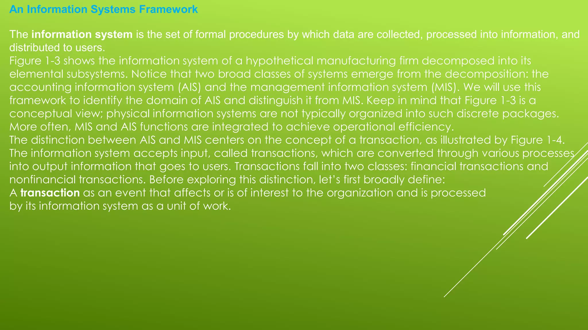 An Information Systems Framework
The information system is the set of formal procedures by which data are collected, processed into information, and
distributed to users.
Figure 1-3 shows the information system of a hypothetical manufacturing firm decomposed into its
elemental subsystems. Notice that two broad classes of systems emerge from the decomposition: the
accounting information system (AIS) and the management information system (MIS). We will use this
framework to identify the domain of AIS and distinguish it from MIS. Keep in mind that Figure 1-3 is a
conceptual view; physical information systems are not typically organized into such discrete packages.
More often, MIS and AIS functions are integrated to achieve operational efficiency.
The distinction between AIS and MIS centers on the concept of a transaction, as illustrated by Figure 1-4.
The information system accepts input, called transactions, which are converted through various processes
into output information that goes to users. Transactions fall into two classes: financial transactions and
nonfinancial transactions. Before exploring this distinction, let’s first broadly define:
A transaction as an event that affects or is of interest to the organization and is processed
by its information system as a unit of work.
 