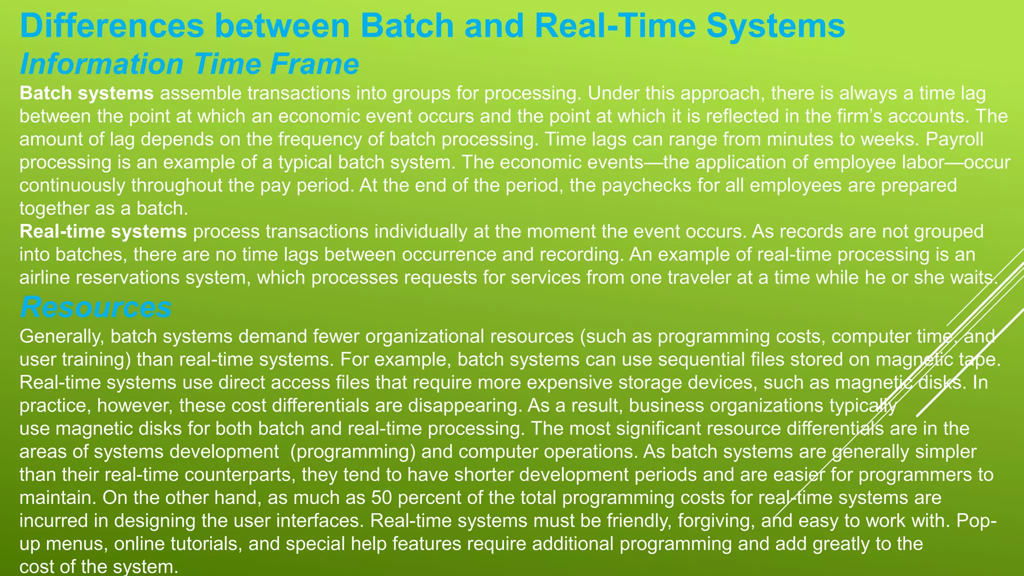 Differences between Batch and Real-Time Systems
Information Time Frame
Batch systems assemble transactions into groups for processing. Under this approach, there is always a time lag
between the point at which an economic event occurs and the point at which it is reflected in the firm’s accounts. The
amount of lag depends on the frequency of batch processing. Time lags can range from minutes to weeks. Payroll
processing is an example of a typical batch system. The economic events—the application of employee labor—occur
continuously throughout the pay period. At the end of the period, the paychecks for all employees are prepared
together as a batch.
Real-time systems process transactions individually at the moment the event occurs. As records are not grouped
into batches, there are no time lags between occurrence and recording. An example of real-time processing is an
airline reservations system, which processes requests for services from one traveler at a time while he or she waits.
Resources
Generally, batch systems demand fewer organizational resources (such as programming costs, computer time, and
user training) than real-time systems. For example, batch systems can use sequential files stored on magnetic tape.
Real-time systems use direct access files that require more expensive storage devices, such as magnetic disks. In
practice, however, these cost differentials are disappearing. As a result, business organizations typically
use magnetic disks for both batch and real-time processing. The most significant resource differentials are in the
areas of systems development (programming) and computer operations. As batch systems are generally simpler
than their real-time counterparts, they tend to have shorter development periods and are easier for programmers to
maintain. On the other hand, as much as 50 percent of the total programming costs for real-time systems are
incurred in designing the user interfaces. Real-time systems must be friendly, forgiving, and easy to work with. Pop-
up menus, online tutorials, and special help features require additional programming and add greatly to the
cost of the system.
 