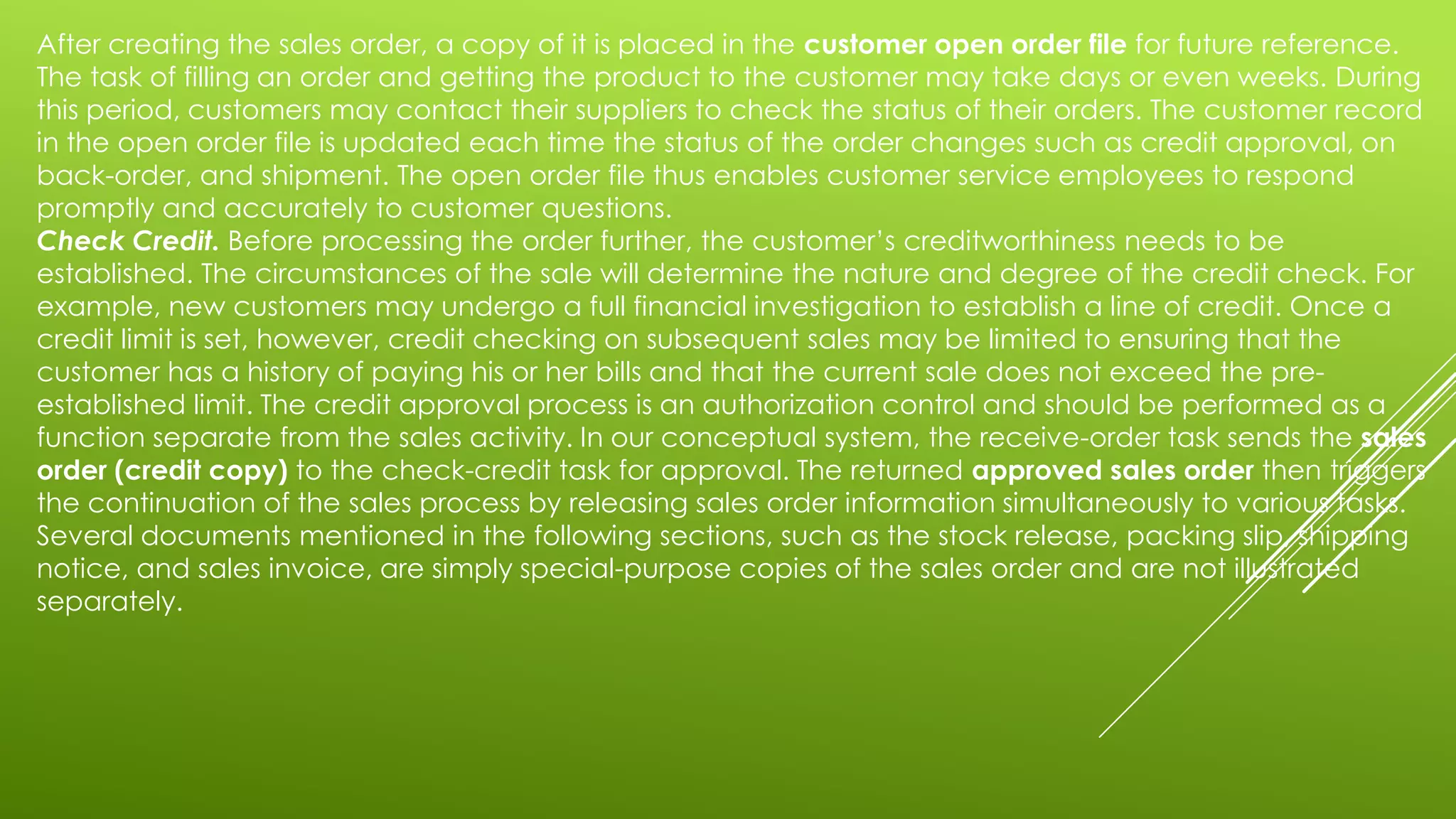 After creating the sales order, a copy of it is placed in the customer open order file for future reference.
The task of filling an order and getting the product to the customer may take days or even weeks. During
this period, customers may contact their suppliers to check the status of their orders. The customer record
in the open order file is updated each time the status of the order changes such as credit approval, on
back-order, and shipment. The open order file thus enables customer service employees to respond
promptly and accurately to customer questions.
Check Credit. Before processing the order further, the customer’s creditworthiness needs to be
established. The circumstances of the sale will determine the nature and degree of the credit check. For
example, new customers may undergo a full financial investigation to establish a line of credit. Once a
credit limit is set, however, credit checking on subsequent sales may be limited to ensuring that the
customer has a history of paying his or her bills and that the current sale does not exceed the pre-
established limit. The credit approval process is an authorization control and should be performed as a
function separate from the sales activity. In our conceptual system, the receive-order task sends the sales
order (credit copy) to the check-credit task for approval. The returned approved sales order then triggers
the continuation of the sales process by releasing sales order information simultaneously to various tasks.
Several documents mentioned in the following sections, such as the stock release, packing slip, shipping
notice, and sales invoice, are simply special-purpose copies of the sales order and are not illustrated
separately.
 