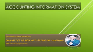 ACCOUNTING INFORMATION SYSTEM
Facilitator: Ahmed Yasir Khan
(MBA MIS, OCP, DIT, MCSE, MCTS, ITIL,CBAP,PMP, Excel Expert)
ERP Consultant & Corporate Trainer
 