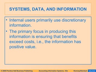 SYSTEMS, DATA, AND INFORMATION 
• Internal users primarily use discretionary 
information. 
• The primary focus in producing this 
information is ensuring that benefits 
exceed costs, i.e., the information has 
positive value. 
© 2006 Prentice Hall Business Publishing Accounting Information Systems, 10/e Romney/Steinbart 25 of 43 
 
