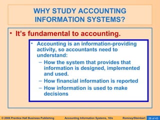 WHY STUDY ACCOUNTING 
INFORMATION SYSTEMS? 
• It’s fundamental to accounting. 
• Accounting is an information-providing 
activity, so accountants need to 
understand: 
– How the system that provides that 
information is designed, implemented 
and used. 
– How financial information is reported 
– How information is used to make 
decisions 
© 2006 Prentice Hall Business Publishing Accounting Information Systems, 10/e Romney/Steinbart 28 of 43 
 