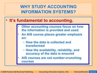 WHY STUDY ACCOUNTING 
INFORMATION SYSTEMS? 
• It’s fundamental to accounting. 
• Other accounting courses focus on how 
the information is provided and used. 
• An AIS course places greater emphasis 
on: 
– How the data is collected and 
transformed 
– How the availability, reliability, and 
accuracy of the data is ensured 
• AIS courses are not number-crunching 
courses 
© 2006 Prentice Hall Business Publishing Accounting Information Systems, 10/e Romney/Steinbart 29 of 43 
 