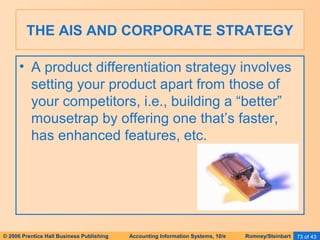 THE AIS AND CORPORATE STRATEGY 
• A product differentiation strategy involves 
setting your product apart from those of 
your competitors, i.e., building a “better” 
mousetrap by offering one that’s faster, 
has enhanced features, etc. 
© 2006 Prentice Hall Business Publishing Accounting Information Systems, 10/e Romney/Steinbart 73 of 43 
 