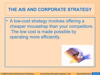 THE AIS AND CORPORATE STRATEGY 
• A low-cost strategy involves offering a 
cheaper mousetrap than your competitors. 
The low cost is made possible by 
operating more efficiently. 
© 2006 Prentice Hall Business Publishing Accounting Information Systems, 10/e Romney/Steinbart 75 of 43 
 