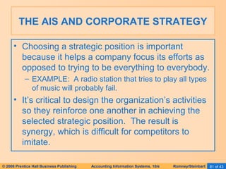 THE AIS AND CORPORATE STRATEGY 
• Choosing a strategic position is important 
because it helps a company focus its efforts as 
opposed to trying to be everything to everybody. 
– EXAMPLE: A radio station that tries to play all types 
of music will probably fail. 
• It’s critical to design the organization’s activities 
so they reinforce one another in achieving the 
selected strategic position. The result is 
synergy, which is difficult for competitors to 
imitate. 
© 2006 Prentice Hall Business Publishing Accounting Information Systems, 10/e Romney/Steinbart 81 of 43 
 