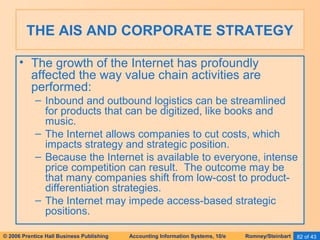 THE AIS AND CORPORATE STRATEGY 
• The growth of the Internet has profoundly 
affected the way value chain activities are 
performed: 
– Inbound and outbound logistics can be streamlined 
for products that can be digitized, like books and 
music. 
– The Internet allows companies to cut costs, which 
impacts strategy and strategic position. 
– Because the Internet is available to everyone, intense 
price competition can result. The outcome may be 
that many companies shift from low-cost to product-differentiation 
strategies. 
– The Internet may impede access-based strategic 
positions. 
© 2006 Prentice Hall Business Publishing Accounting Information Systems, 10/e Romney/Steinbart 82 of 43 
 