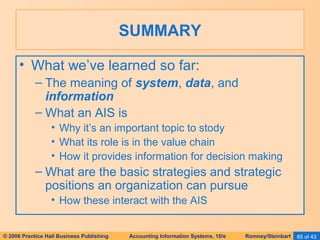 SUMMARY 
• What we’ve learned so far: 
– The meaning of system, data, and 
information 
– What an AIS is 
• Why it’s an important topic to stody 
• What its role is in the value chain 
• How it provides information for decision making 
– What are the basic strategies and strategic 
positions an organization can pursue 
• How these interact with the AIS 
© 2006 Prentice Hall Business Publishing Accounting Information Systems, 10/e Romney/Steinbart 85 of 43 
