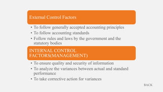 External Control Factors
• To follow generally accepted accounting principles
• To follow accounting standards
• Follow rules and laws by the government and the
statutory bodies
INTERNAL CONTROL
FACTORS(MANAGEMENT)
• To ensure quality and security of information
• To analyze the variances between actual and standard
performance
• To take corrective action for variances
BACK
 