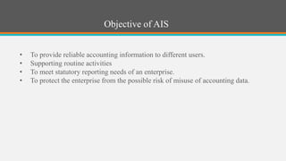 Objective of AIS
• To provide reliable accounting information to different users.
• Supporting routine activities
• To meet statutory reporting needs of an enterprise.
• To protect the enterprise from the possible risk of misuse of accounting data.
 