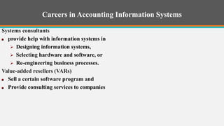 Careers in Accounting Information Systems
Systems consultants
provide help with information systems in
 Designing information systems,
 Selecting hardware and software, or
 Re-engineering business processes.
Value-added resellers (VARs)
Sell a certain software program and
Provide consulting services to companies ain software program and
provide consulting services to companies.
 
