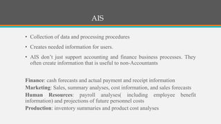 AIS
• Collection of data and processing procedures
• Creates needed information for users.
• AIS don’t just support accounting and finance business processes. They
often create information that is useful to non-Accountants
Finance: cash forecasts and actual payment and receipt information
Marketing: Sales, summary analyses, cost information, and sales forecasts
Human Resources: payroll analyses( including employee benefit
information) and projections of future personnel costs
Production: inventory summaries and product cost analyses
 