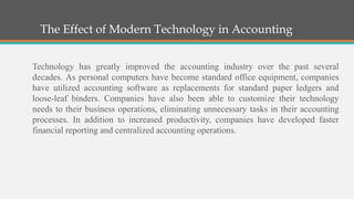 The Effect of Modern Technology in Accounting
Technology has greatly improved the accounting industry over the past several
decades. As personal computers have become standard office equipment, companies
have utilized accounting software as replacements for standard paper ledgers and
loose-leaf binders. Companies have also been able to customize their technology
needs to their business operations, eliminating unnecessary tasks in their accounting
processes. In addition to increased productivity, companies have developed faster
financial reporting and centralized accounting operations.
 