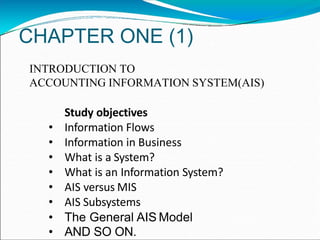 CHAPTER ONE (1)
INTRODUCTION TO
ACCOUNTING INFORMATION SYSTEM(AIS)
Study objectives
• Information Flows
• Information in Business
• What is a System?
• What is an Information System?
• AIS versus MIS
• AIS Subsystems
• The General AIS Model
• AND SO ON.
 
