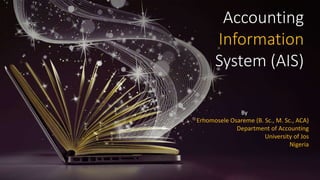 Accounting
Information
System (AIS)
By
Erhomosele Osareme (B. Sc., M. Sc., ACA)
Department of Accounting
University of Jos
Nigeria
 