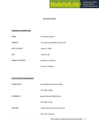 AIS:Financial Reporting System Design 13| P a g e
Curriculum Vitae
PERSONAL INFORMATION
NAME Vina Ocho Cadorna
ADDRESS P-9 Layco Los Angeles, Butuan City
DATE OF BIRTH March 2, 1995
AGE 19 years old
NAME OF PARENTS Venancio D. Cadorna
Emma O. Cadorna
EDUCATIONAL BACKGROUND
ELEMENTARY Los Angeles Elementary School
(SY: 2001- 2007)
SECONDARY Agusan National High School
(SY: 2007- 2011)
TERTIARY Father Saturnino Urios University
(SY: 2011-Present)
 