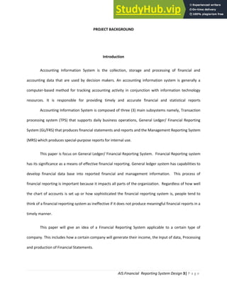 AIS:Financial Reporting System Design 3| P a g e
PROJECT BACKGROUND
Introduction
Accounting Information System is the collection, storage and processing of financial and
accounting data that are used by decision makers. An accounting information system is generally a
computer-based method for tracking accounting activity in conjunction with information technology
resources. It is responsible for providing timely and accurate financial and statistical reports
Accounting Information System is composed of three (3) main subsystems namely, Transaction
processing system (TPS) that supports daily business operations, General Ledger/ Financial Reporting
System (GL/FRS) that produces financial statements and reports and the Management Reporting System
(MRS) which produces special-purpose reports for internal use.
This paper is focus on General Ledger/ Financial Reporting System. Financial Reporting system
has its significance as a means of effective financial reporting. General ledger system has capabilities to
develop financial data base into reported financial and management information. This process of
financial reporting is important because it impacts all parts of the organization. Regardless of how well
the chart of accounts is set up or how sophisticated the financial reporting system is, people tend to
think of a financial reporting system as ineffective if it does not produce meaningful financial reports in a
timely manner.
This paper will give an idea of a Financial Reporting System applicable to a certain type of
company. This includes how a certain company will generate their income, the Input of data, Processing
and production of Financial Statements.
 