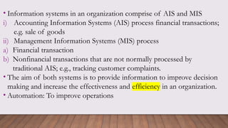 • Information systems in an organization comprise of AIS and MIS
i) Accounting Information Systems (AIS) process financial transactions;
e.g. sale of goods
ii) Management Information Systems (MIS) process
a) Financial transaction
b) Nonfinancial transactions that are not normally processed by
traditional AIS; e.g., tracking customer complaints.
• The aim of both systems is to provide information to improve decision
making and increase the effectiveness and efficiency in an organization.
• Automation: To improve operations
 