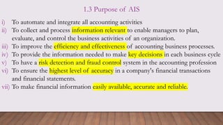 1.3 Purpose of AIS
i) To automate and integrate all accounting activities
ii) To collect and process information relevant to enable managers to plan,
evaluate, and control the business activities of an organization.
iii) To improve the efficiency and effectiveness of accounting business processes.
iv) To provide the information needed to make key decisions in each business cycle
v) To have a risk detection and fraud control system in the accounting profession
vi) To ensure the highest level of accuracy in a company's financial transactions
and financial statements.
vii) To make financial information easily available, accurate and reliable.
 