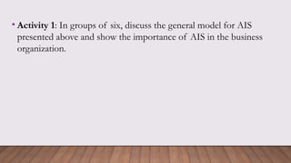 • Activity 1: In groups of six, discuss the general model for AIS
presented above and show the importance of AIS in the business
organization.
 