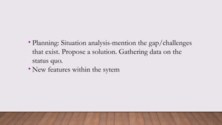 • Planning: Situation analysis-mention the gap/challenges
that exist. Propose a solution. Gathering data on the
status quo.
• New features within the sytem
 