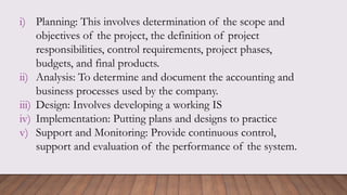 i) Planning: This involves determination of the scope and
objectives of the project, the definition of project
responsibilities, control requirements, project phases,
budgets, and final products.
ii) Analysis: To determine and document the accounting and
business processes used by the company.
iii) Design: Involves developing a working IS
iv) Implementation: Putting plans and designs to practice
v) Support and Monitoring: Provide continuous control,
support and evaluation of the performance of the system.
 