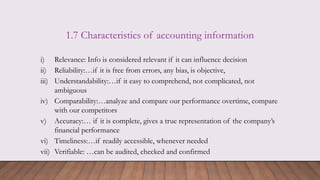 1.7 Characteristics of accounting information
i) Relevance: Info is considered relevant if it can influence decision
ii) Reliability:…if it is free from errors, any bias, is objective,
iii) Understandability:…if it easy to comprehend, not complicated, not
ambiguous
iv) Comparability:…analyze and compare our performance overtime, compare
with our competitors
v) Accuracy:… if it is complete, gives a true representation of the company’s
financial performance
vi) Timeliness:…if readily accessible, whenever needed
vii) Verifiable: …can be audited, checked and confirmed
 