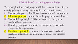 1.8 Principles of accounting system design
The principles aim at designing an AIS that cover topics relating to
security, privacy, accuracy, data integrity, and cost-effectiveness.
i) Control principle: … should have its own control environment
ii) Relevance principle:…useful for us, helping the intended users
iii) Compatibility principle: AIS is a sub-system... the system
match with our processes
iv) Flexibility principle:…the ability to change the system to fit
changes in the organization
v) Cost-benefit principle:… measure the cost associated with
purchase, installation, the maintenance, against the expected
benefits.
 
