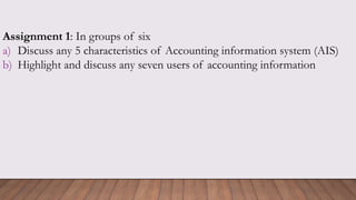 Assignment 1: In groups of six
a) Discuss any 5 characteristics of Accounting information system (AIS)
b) Highlight and discuss any seven users of accounting information
 