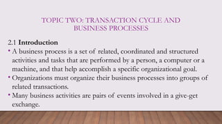 TOPIC TWO: TRANSACTION CYCLE AND
BUSINESS PROCESSES
2.1 Introduction
• A business process is a set of related, coordinated and structured
activities and tasks that are performed by a person, a computer or a
machine, and that help accomplish a specific organizational goal.
• Organizations must organize their business processes into groups of
related transactions.
• Many business activities are pairs of events involved in a give-get
exchange.
 