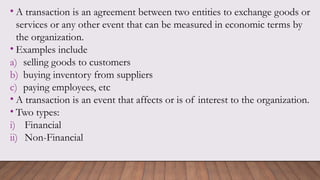 • A transaction is an agreement between two entities to exchange goods or
services or any other event that can be measured in economic terms by
the organization.
• Examples include
a) selling goods to customers
b) buying inventory from suppliers
c) paying employees, etc
• A transaction is an event that affects or is of interest to the organization.
• Two types:
i) Financial
ii) Non-Financial
 