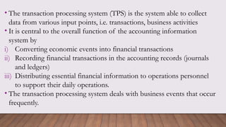 • The transaction processing system (TPS) is the system able to collect
data from various input points, i.e. transactions, business activities
• It is central to the overall function of the accounting information
system by
i) Converting economic events into financial transactions
ii) Recording financial transactions in the accounting records (journals
and ledgers)
iii) Distributing essential financial information to operations personnel
to support their daily operations.
• The transaction processing system deals with business events that occur
frequently.
 