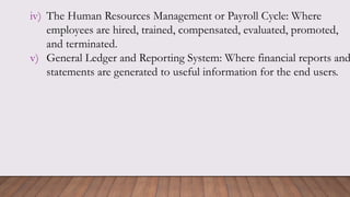 iv) The Human Resources Management or Payroll Cycle: Where
employees are hired, trained, compensated, evaluated, promoted,
and terminated.
v) General Ledger and Reporting System: Where financial reports and
statements are generated to useful information for the end users.
 
