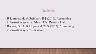 Text books
• B Romney, M., & Steinbart, P. J. (2016). Accounting
information systems. 5th ed. UK: Prentice Hall.
• Bodnar, G. H., & Hopwood, W. S. (2013). Accounting
information systems. Pearson.
 