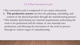 2.3.2 The Conversion Cycle
• The conversion cycle is composed of two major subsystems
i) The production system: involves the planning, scheduling, and
control of the physical product through the manufacturing process.
• This includes determining raw material requirements, authorizing the
work to be performed and the release of raw materials into
production, and directing the movement of the work-in process
through its various stages of manufacturing.
 