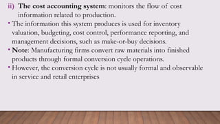 ii) The cost accounting system: monitors the flow of cost
information related to production.
• The information this system produces is used for inventory
valuation, budgeting, cost control, performance reporting, and
management decisions, such as make-or-buy decisions.
• Note: Manufacturing firms convert raw materials into finished
products through formal conversion cycle operations.
• However, the conversion cycle is not usually formal and observable
in service and retail enterprises
 