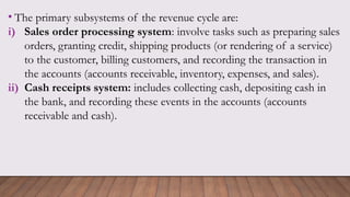 • The primary subsystems of the revenue cycle are:
i) Sales order processing system: involve tasks such as preparing sales
orders, granting credit, shipping products (or rendering of a service)
to the customer, billing customers, and recording the transaction in
the accounts (accounts receivable, inventory, expenses, and sales).
ii) Cash receipts system: includes collecting cash, depositing cash in
the bank, and recording these events in the accounts (accounts
receivable and cash).
 