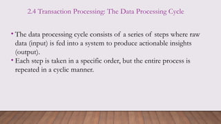 2.4 Transaction Processing: The Data Processing Cycle
• The data processing cycle consists of a series of steps where raw
data (input) is fed into a system to produce actionable insights
(output).
• Each step is taken in a specific order, but the entire process is
repeated in a cyclic manner.
 