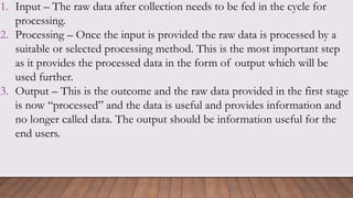 1. Input – The raw data after collection needs to be fed in the cycle for
processing.
2. Processing – Once the input is provided the raw data is processed by a
suitable or selected processing method. This is the most important step
as it provides the processed data in the form of output which will be
used further.
3. Output – This is the outcome and the raw data provided in the first stage
is now “processed” and the data is useful and provides information and
no longer called data. The output should be information useful for the
end users.
 