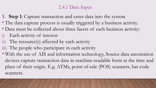 2.4.1 Data Input
1. Step 1: Capture transaction and enter data into the system
• The data capture process is usually triggered by a business activity.
• Data must be collected about three facets of each business activity:
i) Each activity of interest
ii) The resource(s) affected by each activity
iii) The people who participate in each activity
• With the use of AIS and information technology, Source data automation
devices capture transaction data in machine-readable form at the time and
place of their origin. E.g. ATMs, point of-sale (POS) scanners, bar code
scanners.
 