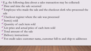 • E.g. the following data about a sales transaction may be collected:
Date and time the sale occurred
Employee who made the sale and the checkout clerk who processed the
sale
Checkout register where the sale was processed
Item(s) sold
Quantity of each item sold
List price and actual price of each item sold
Total amount of the sale
Delivery instructions
For credit sales: customer name, customer bill-to and ship-to addresses
 