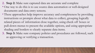 2. Step 2: Make sure captured data are accurate and complete
• One way to do this is to use source data automation or well-designed
documents and data entry screens.
• These approaches help improve accuracy and completeness by providing
instructions or prompts about what data to collect, grouping logically
related pieces of information close together, using check off boxes or
pull-down menus to present the available options, and using appropriate
shading and borders to clearly separate data items.
3. Step 3: Make sure company policies and procedures are followed, such
as approving or verifying a transaction.
 