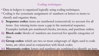 Coding techniques
• Data in ledgers is organized logically using coding techniques.
• Coding is the systematic assignment of numbers or letters to items to
classify and organize them.
i) Sequence codes: items are numbered consecutively to account for all
items. Any missing items cause a gap in the numerical sequence.
Examples include pre-numbered checks, invoices, and purchase orders.
ii) Block code: blocks of numbers are reserved for specific categories of
data.
iii) Group codes: which are two or more subgroups of digits used to code
items, are often used in conjunction with block codes.
iv) Mnemonic codes: letters and numbers are combined to identify an item.
 