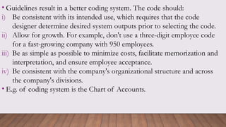 • Guidelines result in a better coding system. The code should:
i) Be consistent with its intended use, which requires that the code
designer determine desired system outputs prior to selecting the code.
ii) Allow for growth. For example, don't use a three-digit employee code
for a fast-growing company with 950 employees.
iii) Be as simple as possible to minimize costs, facilitate memorization and
interpretation, and ensure employee acceptance.
iv) Be consistent with the company's organizational structure and across
the company's divisions.
• E.g. of coding system is the Chart of Accounts.
 