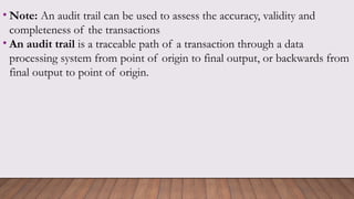 • Note: An audit trail can be used to assess the accuracy, validity and
completeness of the transactions
• An audit trail is a traceable path of a transaction through a data
processing system from point of origin to final output, or backwards from
final output to point of origin.
 