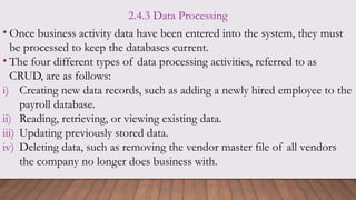 2.4.3 Data Processing
• Once business activity data have been entered into the system, they must
be processed to keep the databases current.
• The four different types of data processing activities, referred to as
CRUD, are as follows:
i) Creating new data records, such as adding a newly hired employee to the
payroll database.
ii) Reading, retrieving, or viewing existing data.
iii) Updating previously stored data.
iv) Deleting data, such as removing the vendor master file of all vendors
the company no longer does business with.
 