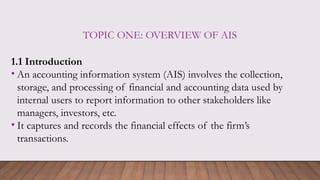 TOPIC ONE: OVERVIEW OF AIS
1.1 Introduction
• An accounting information system (AIS) involves the collection,
storage, and processing of financial and accounting data used by
internal users to report information to other stakeholders like
managers, investors, etc.
• It captures and records the financial effects of the firm’s
transactions.
 